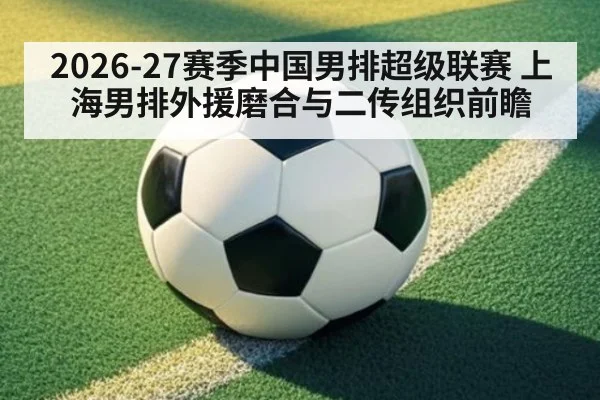 2026-27赛季中国男排超级联赛 上海男排外援磨合与二传组织前瞻