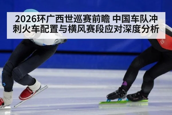 2026环广西世巡赛前瞻 中国车队冲刺火车配置与横风赛段应对深度分析